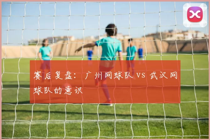 赛后复盘：广州网球队 vs 武汉网球队的意识