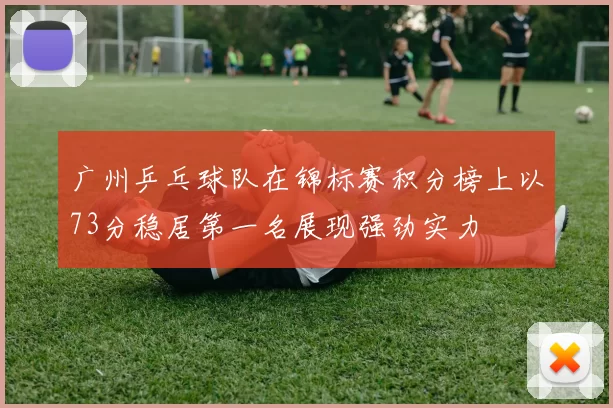 广州乒乓球队在锦标赛积分榜上以73分稳居第一名展现强劲实力