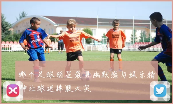 哪个足球明星最具幽默感与娱乐精神让球迷捧腹大笑