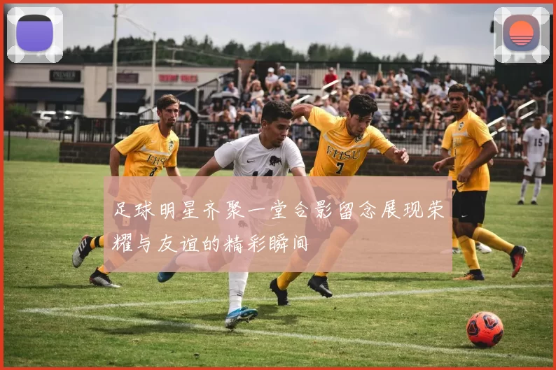 足球明星齐聚一堂合影留念展现荣耀与友谊的精彩瞬间