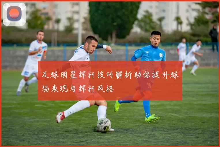 足球明星挥杆技巧解析助你提升球场表现与挥杆风格