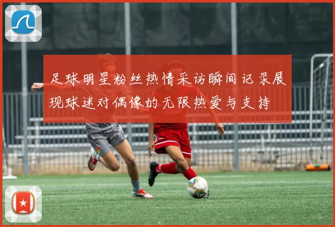 足球明星粉丝热情采访瞬间记录展现球迷对偶像的无限热爱与支持