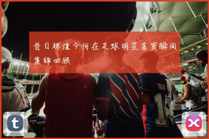 昔日辉煌今何在足球明星落寞瞬间集锦回顾