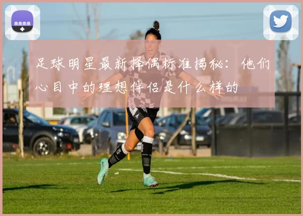 足球明星最新择偶标准揭秘：他们心目中的理想伴侣是什么样的