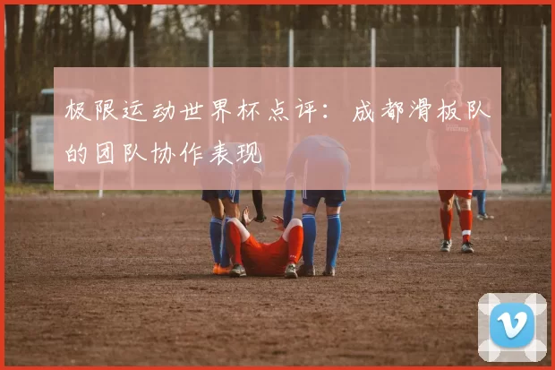 极限运动世界杯点评：成都滑板队的团队协作表现